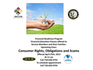 Financial Readiness Program
       Financial Education Classes offered to
        Service Members and their Families.
                  Upcoming Class:
Consumer Rights, Obligations and Scams
              Offered April 25th, 2013
                      At 11 am
                 Call 718-630-4754
             To schedule appointment
                 Call 718-630-4754
 