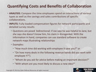 Quantifying Costs and Benefits of Collaboration
• ANALYSIS: Compare the time employees spend on interactions of various
types as well as the savings and sales contributions of specific
collaborations.
• INPUTS: Fully loaded compensation figures for network participants and
detailed survey results
• Questions are posed bidirectional: if Joe says he was helpful to Jane, but
she says she doesn't know him, his claim is disregarded. With the
information in hand, companies can use standard software to create
network maps illustrating relationships
• Examples:
• "How much time did working with employee X save you?" or
• "On how many deals in the following revenue bands did you work with
employee Y?").
• "Whom do you ask for advice before making an important decision?"
• "With whom are you most likely to discuss a new idea?“
Copyright © 2014 by Cyber Defense Resources all rights reserved
 
