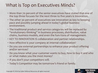 What is Top on Executives Minds?
• More than 70 percent of the senior executives have stated that one of
the top three focuses for the next three to five years is innovation.
• The other 30 percent of executives see innovation as key to keeping
pace and possibly jumping ahead in today’s global business
environment.
• The traditional product and service categories will be replaced by
“evolutionary thinking” in business processes, distribution, value
chains, business models, and even the functions of management.
• KEY TO INNOVATION IS collaboration and partner relationships.
• How effective is your company at internal collaboration?
• Do you use external partnerships to enhance your product offering
and/or services?
• Do you know what your customer wants to buy, how to buy it and who
or what makes you the most money?
• If you don’t your competitors will.
• Today’s Competitor may be tomorrow’s friend or family.
Copyright © 2014 by Cyber Defense Resources all rights reserved
 