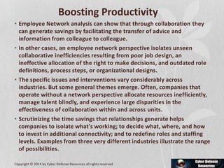Boosting Productivity
• Employee Network analysis can show that through collaboration they
can generate savings by facilitating the transfer of advice and
information from colleague to colleague.
• In other cases, an employee network perspective isolates unseen
collaborative inefficiencies resulting from poor job design, an
ineffective allocation of the right to make decisions, and outdated role
definitions, process steps, or organizational designs.
• The specific issues and interventions vary considerably across
industries. But some general themes emerge. Often, companies that
operate without a network perspective allocate resources inefficiently,
manage talent blindly, and experience large disparities in the
effectiveness of collaboration within and across units.
• Scrutinizing the time savings that relationships generate helps
companies to isolate what's working; to decide what, where, and how
to invest in additional connectivity; and to redefine roles and staffing
levels. Examples from three very different industries illustrate the range
of possibilities.
Copyright © 2014 by Cyber Defense Resources all rights reserved
 