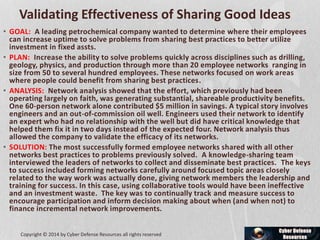 Validating Effectiveness of Sharing Good Ideas
• GOAL: A leading petrochemical company wanted to determine where their employees
can increase uptime to solve problems from sharing best practices to better utilize
investment in fixed assts.
• PLAN: Increase the ability to solve problems quickly across disciplines such as drilling,
geology, physics, and production through more than 20 employee networks ranging in
size from 50 to several hundred employees. These networks focused on work areas
where people could benefit from sharing best practices.
• ANALYSIS: Network analysis showed that the effort, which previously had been
operating largely on faith, was generating substantial, shareable productivity benefits.
One 60-person network alone contributed $5 million in savings. A typical story involves
engineers and an out-of-commission oil well. Engineers used their network to identify
an expert who had no relationship with the well but did have critical knowledge that
helped them fix it in two days instead of the expected four. Network analysis thus
allowed the company to validate the efficacy of its networks.
• SOLUTION: The most successfully formed employee networks shared with all other
networks best practices to problems previously solved. A knowledge-sharing team
interviewed the leaders of networks to collect and disseminate best practices. The keys
to success included forming networks carefully around focused topic areas closely
related to the way work was actually done, giving network members the leadership and
training for success. In this case, using collaborative tools would have been ineffective
and an investment waste. The key was to continually track and measure success to
encourage participation and inform decision making about when (and when not) to
finance incremental network improvements.
Copyright © 2014 by Cyber Defense Resources all rights reserved
 