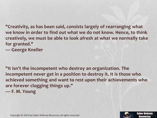 "Creativity, as has been said, consists largely of rearranging what
we know in order to find out what we do not know. Hence, to think
creatively, we must be able to look afresh at what we normally take
for granted."
— George Kneller
"It isn't the incompetent who destroy an organization. The
incompetent never get in a position to destroy it. It is those who
achieved something and want to rest upon their achievements who
are forever clogging things up."
— F. M. Young
Copyright © 2014 by Cyber Defense Resources all rights reserved
 