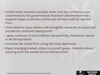 • United States averted a possible sever crisis but confidence was
undermined by the governmental shutdown and therefore had a
negative impact economic activity and will have until US rebuilds
trust.
• China Reforms many believe will strengthen economic structure and
provide for continued rapid growth.
• Japan continues to have inflation and positively, Abenomics seems
to be having impact.
• Eurozone has exited from a long and deep depression.
• Major emerging markets status is anyone’s guess. Optimism about
future growth has waned due to internal unrest.
Copyright © 2014 by Cyber Defense Resources all rights reserved
 