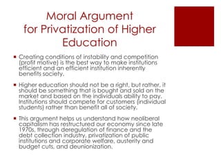 Moral Argument
   for Privatization of Higher
           Education
 Creating conditions of instability and competition
  (profit motive) is the best way to make institutions
  efficient and an efficient institution inherently
  benefits society.
 Higher education should not be a right, but rather, it
  should be something that is bought and sold on the
  market and based on the individuals ability to pay.
  Institutions should compete for customers (individual
  students) rather than benefit all of society.
 This argument helps us understand how neoliberal
  capitalism has restructured our economy since late
  1970s, through deregulation of finance and the
  debt collection industry, privatization of public
  institutions and corporate welfare, austerity and
  budget cuts, and deunionization.
 