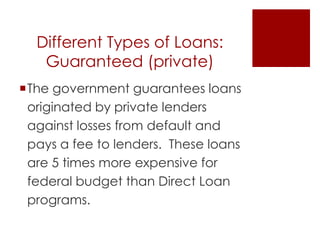 Different Types of Loans:
   Guaranteed (private)
The government guarantees loans
 originated by private lenders
 against losses from default and
 pays a fee to lenders. These loans
 are 5 times more expensive for
 federal budget than Direct Loan
 programs.
 