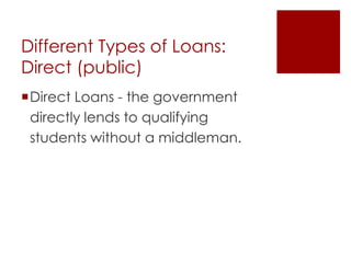 Different Types of Loans:
Direct (public)
Direct Loans - the government
 directly lends to qualifying
 students without a middleman.
 