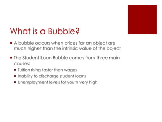 What is a Bubble?
 A bubble occurs when prices for an object are
  much higher than the intrinsic value of the object

 The Student Loan Bubble comes from three main
  causes:
  Tuition rising faster than wages
  Inability to discharge student loans
  Unemployment levels for youth very high
 