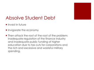 Absolve Student Debt
 Invest in future

 Invigorate the economy

 Then attack the root of the root of the problem:
  inadequate regulation of the finance industry
  and inadequate public funding of higher
  education due to tax cuts for corporations and
  the rich and excessive and wasteful military
  spending.
 