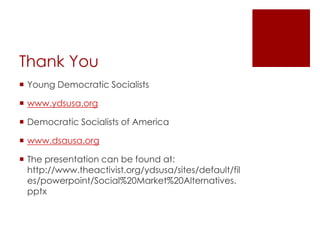 Thank You
 Young Democratic Socialists

 www.ydsusa.org

 Democratic Socialists of America

 www.dsausa.org

 The presentation can be found at:
  http://www.theactivist.org/ydsusa/sites/default/fil
  es/powerpoint/Social%20Market%20Alternatives.
  pptx
 