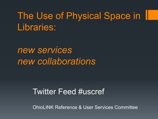 The Use of Physical Space in
Libraries:
new services
new collaborations
Twitter Feed #uscref
OhioLINK Reference & User Services Committee
 