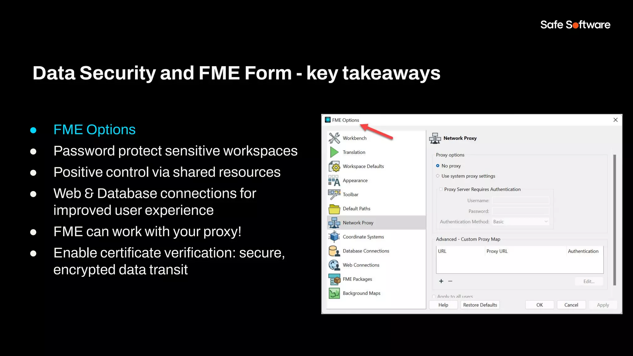 ● FME Options
● Password protect sensitive workspaces
● Positive control via shared resources
● Web & Database connections for
improved user experience
● FME can work with your proxy!
● Enable certiﬁcate veriﬁcation: secure,
encrypted data transit
Data Security and FME Form - key takeaways
 