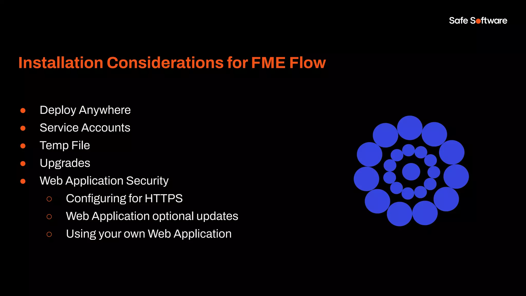 Installation Considerations for FME Flow
● Deploy Anywhere
● Service Accounts
● Temp File
● Upgrades
● Web Application Security
○ Conﬁguring for HTTPS
○ Web Application optional updates
○ Using your own Web Application
 