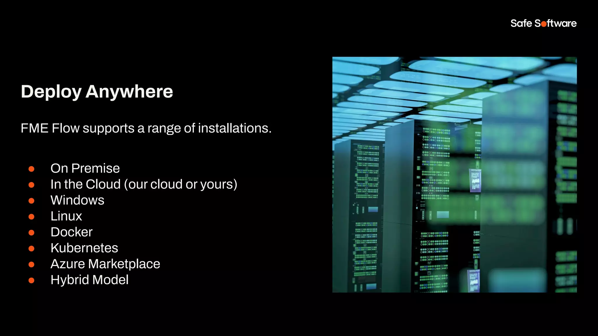 Deploy Anywhere
FME Flow supports a range of installations.
● On Premise
● In the Cloud (our cloud or yours)
● Windows
● Linux
● Docker
● Kubernetes
● Azure Marketplace
● Hybrid Model
 