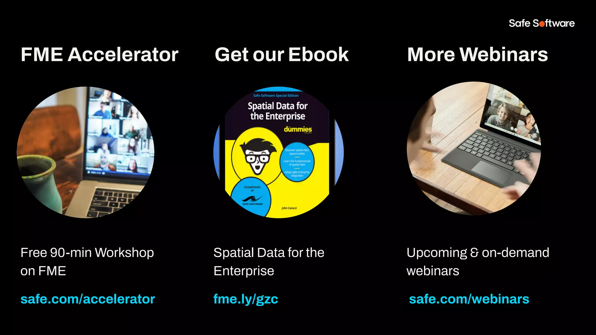 Free 90-min Workshop
on FME
safe.com/accelerator
Get our Ebook
Spatial Data for the
Enterprise
fme.ly/gzc
More Webinars
Upcoming & on-demand
webinars
safe.com/webinars
FME Accelerator
 