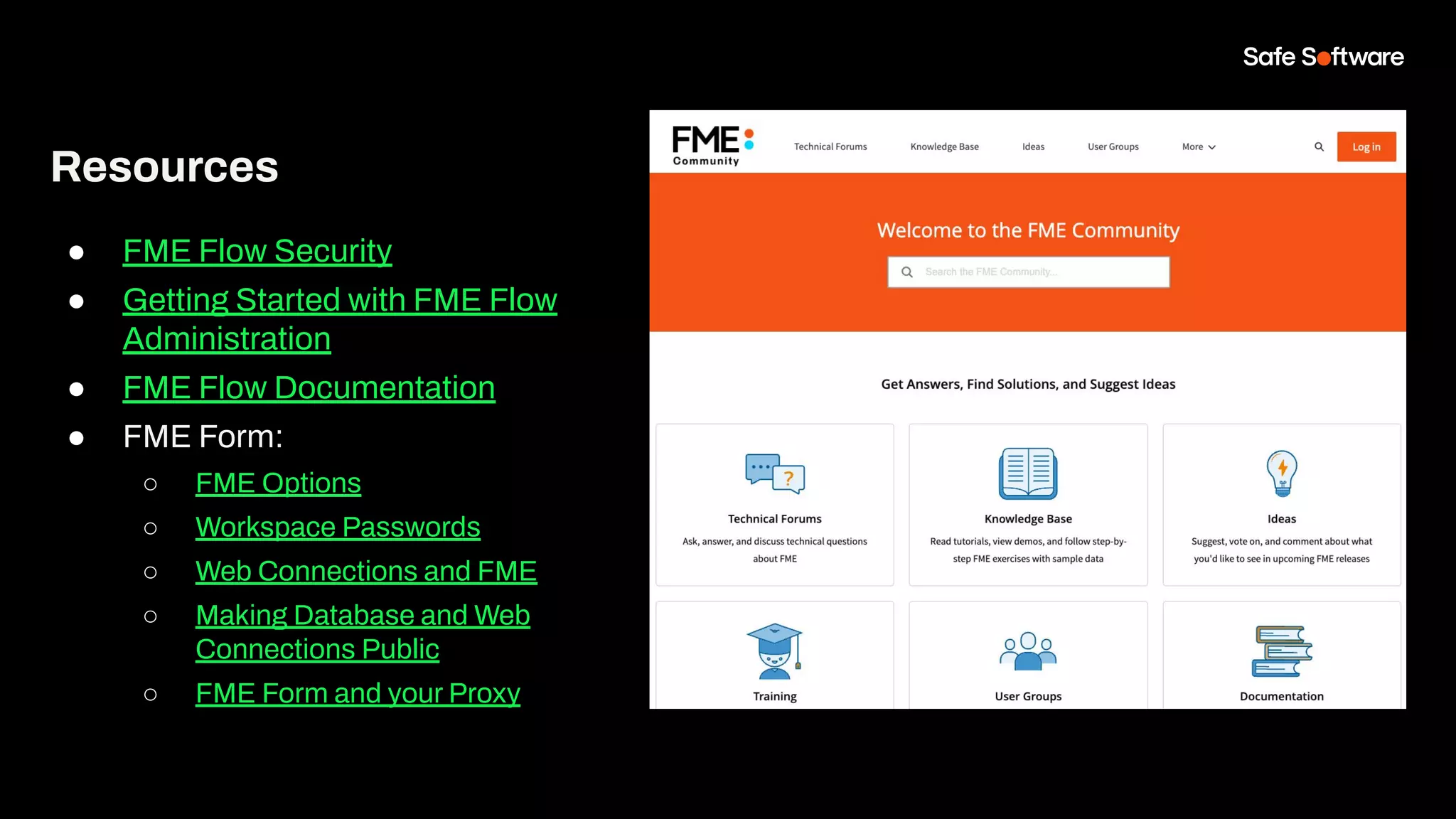 Resources
● FME Flow Security
● Getting Started with FME Flow
Administration
● FME Flow Documentation
● FME Form:
○ FME Options
○ Workspace Passwords
○ Web Connections and FME
○ Making Database and Web
Connections Public
○ FME Form and your Proxy
 