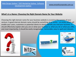 Web Design Sydney | SEO Marketing Sydney Software
                                                             www.smoothcorporate.com.au
              Development Sydney



What’s in a Name: Choosing the Right Domain Name for Your Website

Choosing the right domain name for your business website is crucial to the success of your
venture. A good internet domain name should be something of an entity – an entity which will
enable your users, customers or potential clients to clearly identify you and your business. It
should effectively explain who you are or what your business is, what you do or what you offer,
and most importantly, it should be easily recognisable, memorable, easy to spell and relevant.
 