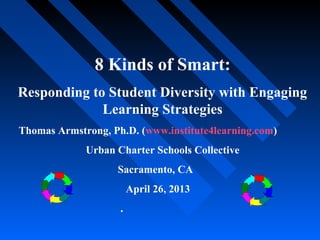 8 Kinds of Smart:
Responding to Student Diversity with Engaging
Learning Strategies
Thomas Armstrong, Ph.D. (www.institute4learning.com)
Urban Charter Schools Collective
Sacramento, CA
April 26, 2013
.
 