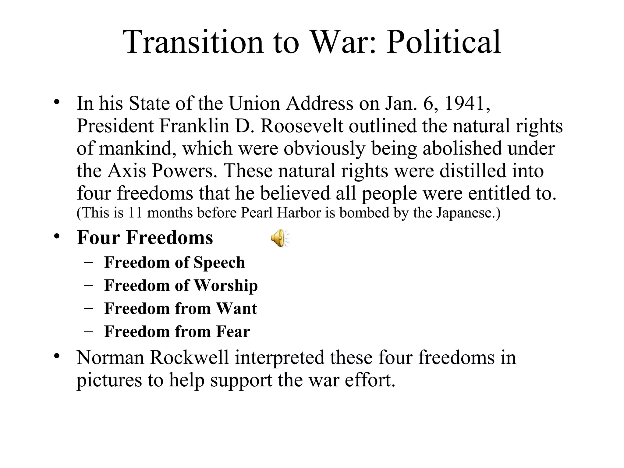 Transition to War: Political
• In his State of the Union Address on Jan. 6, 1941,
President Franklin D. Roosevelt outlined the natural rights
of mankind, which were obviously being abolished under
the Axis Powers. These natural rights were distilled into
four freedoms that he believed all people were entitled to.
(This is 11 months before Pearl Harbor is bombed by the Japanese.)
• Four Freedoms
– Freedom of Speech
– Freedom of Worship
– Freedom from Want
– Freedom from Fear
• Norman Rockwell interpreted these four freedoms in
pictures to help support the war effort.
 
