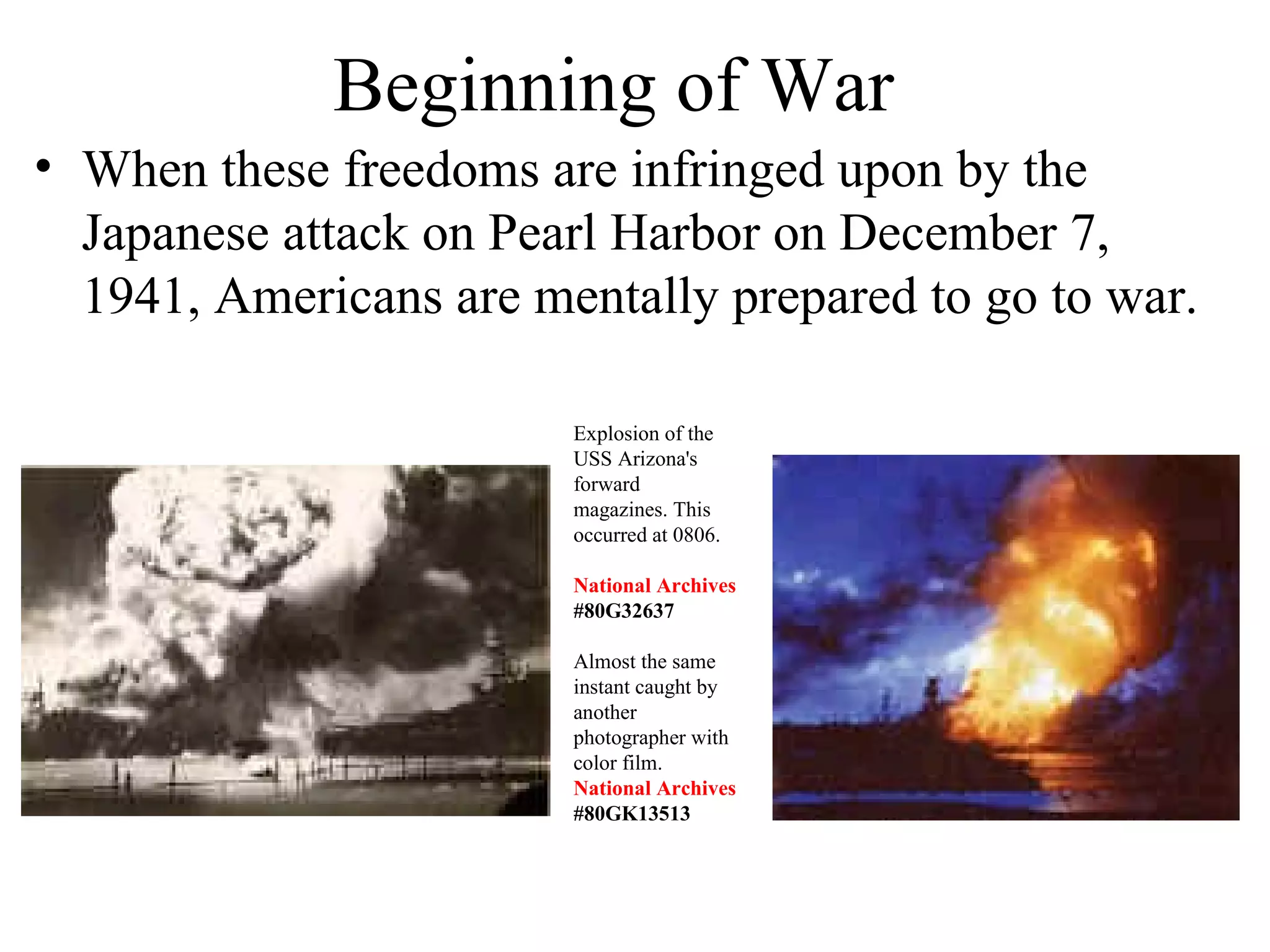 Beginning of War
• When these freedoms are infringed upon by the
Japanese attack on Pearl Harbor on December 7,
1941, Americans are mentally prepared to go to war.
Explosion of the
USS Arizona's
forward
magazines. This
occurred at 0806.
National Archives
#80G32637
Almost the same
instant caught by
another
photographer with
color film.
National Archives
#80GK13513
 