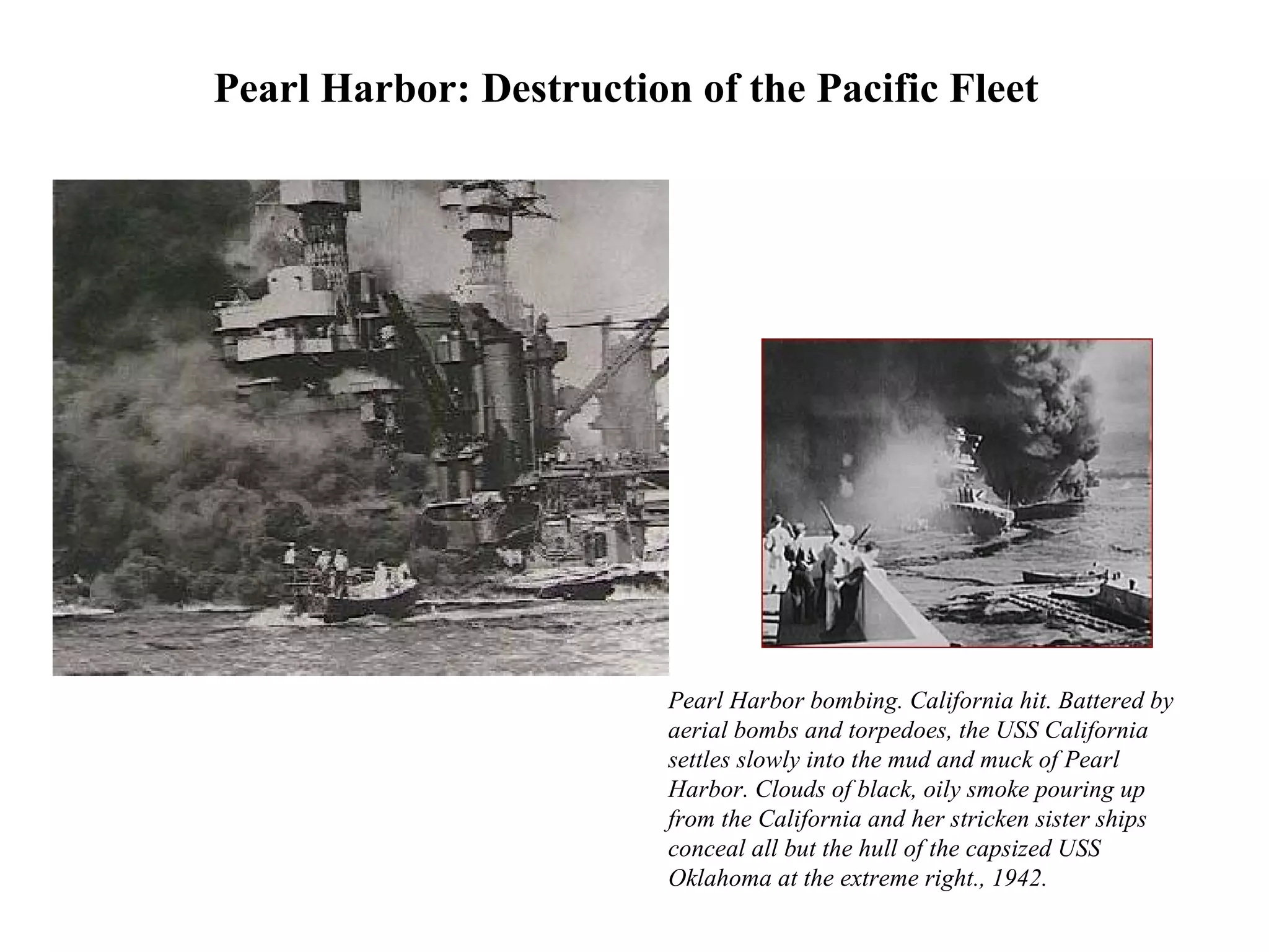 Pearl Harbor bombing. California hit. Battered by
aerial bombs and torpedoes, the USS California
settles slowly into the mud and muck of Pearl
Harbor. Clouds of black, oily smoke pouring up
from the California and her stricken sister ships
conceal all but the hull of the capsized USS
Oklahoma at the extreme right., 1942.
Pearl Harbor: Destruction of the Pacific Fleet
 