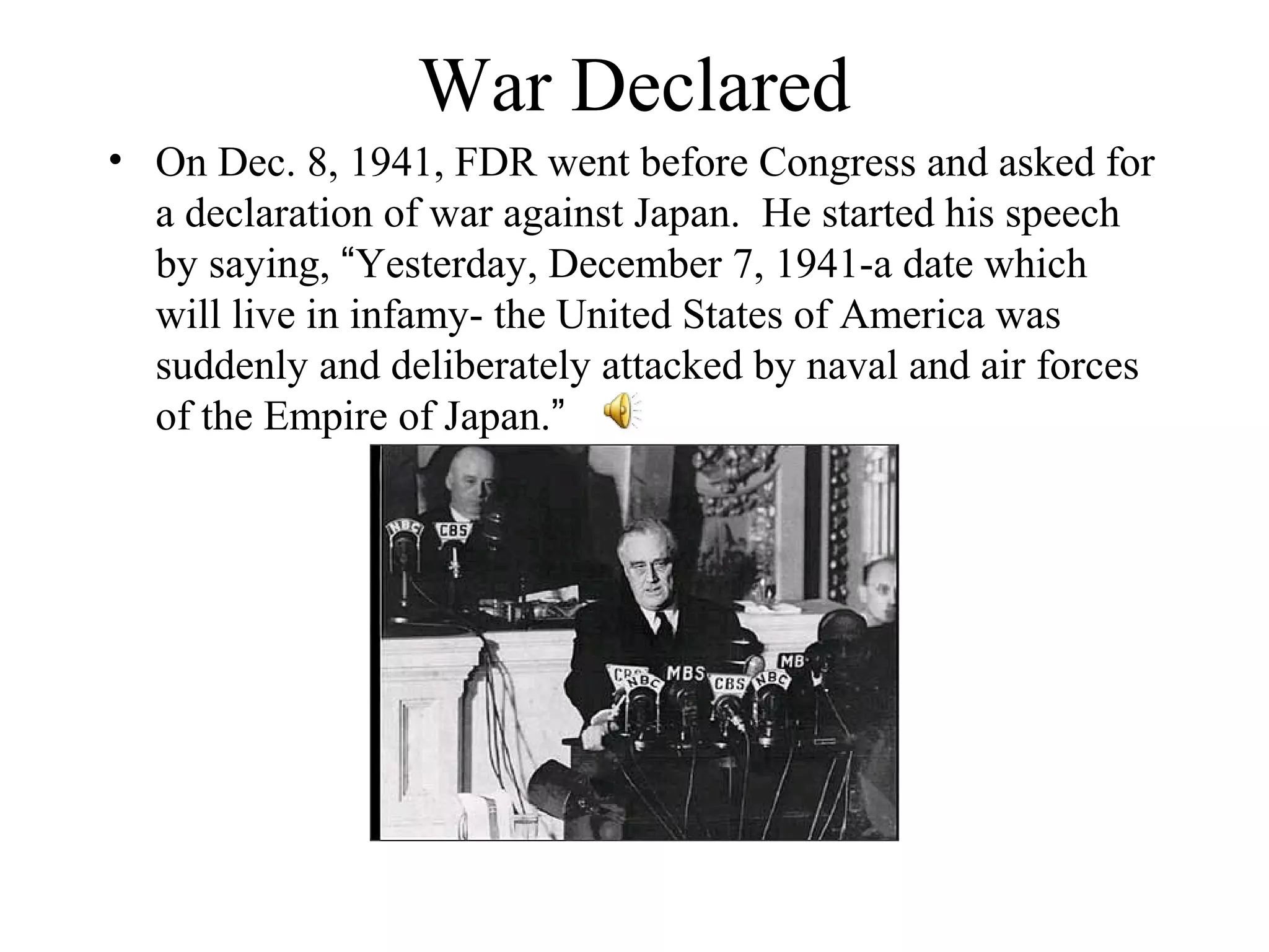 War Declared
• On Dec. 8, 1941, FDR went before Congress and asked for
a declaration of war against Japan. He started his speech
by saying, “Yesterday, December 7, 1941-a date which
will live in infamy- the United States of America was
suddenly and deliberately attacked by naval and air forces
of the Empire of Japan.”
 