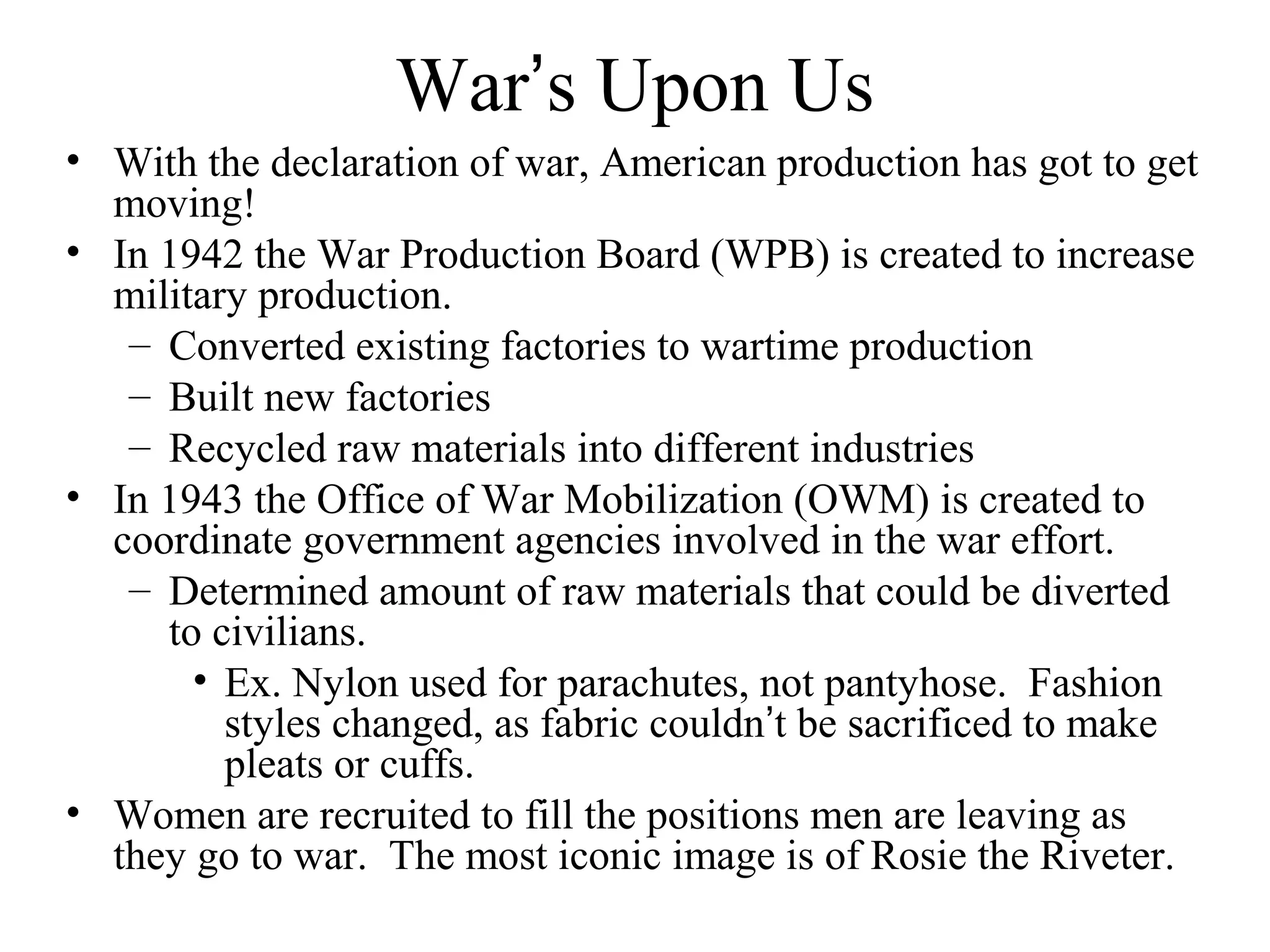War’s Upon Us
• With the declaration of war, American production has got to get
moving!
• In 1942 the War Production Board (WPB) is created to increase
military production.
– Converted existing factories to wartime production
– Built new factories
– Recycled raw materials into different industries
• In 1943 the Office of War Mobilization (OWM) is created to
coordinate government agencies involved in the war effort.
– Determined amount of raw materials that could be diverted
to civilians.
• Ex. Nylon used for parachutes, not pantyhose. Fashion
styles changed, as fabric couldn’t be sacrificed to make
pleats or cuffs.
• Women are recruited to fill the positions men are leaving as
they go to war. The most iconic image is of Rosie the Riveter.
 