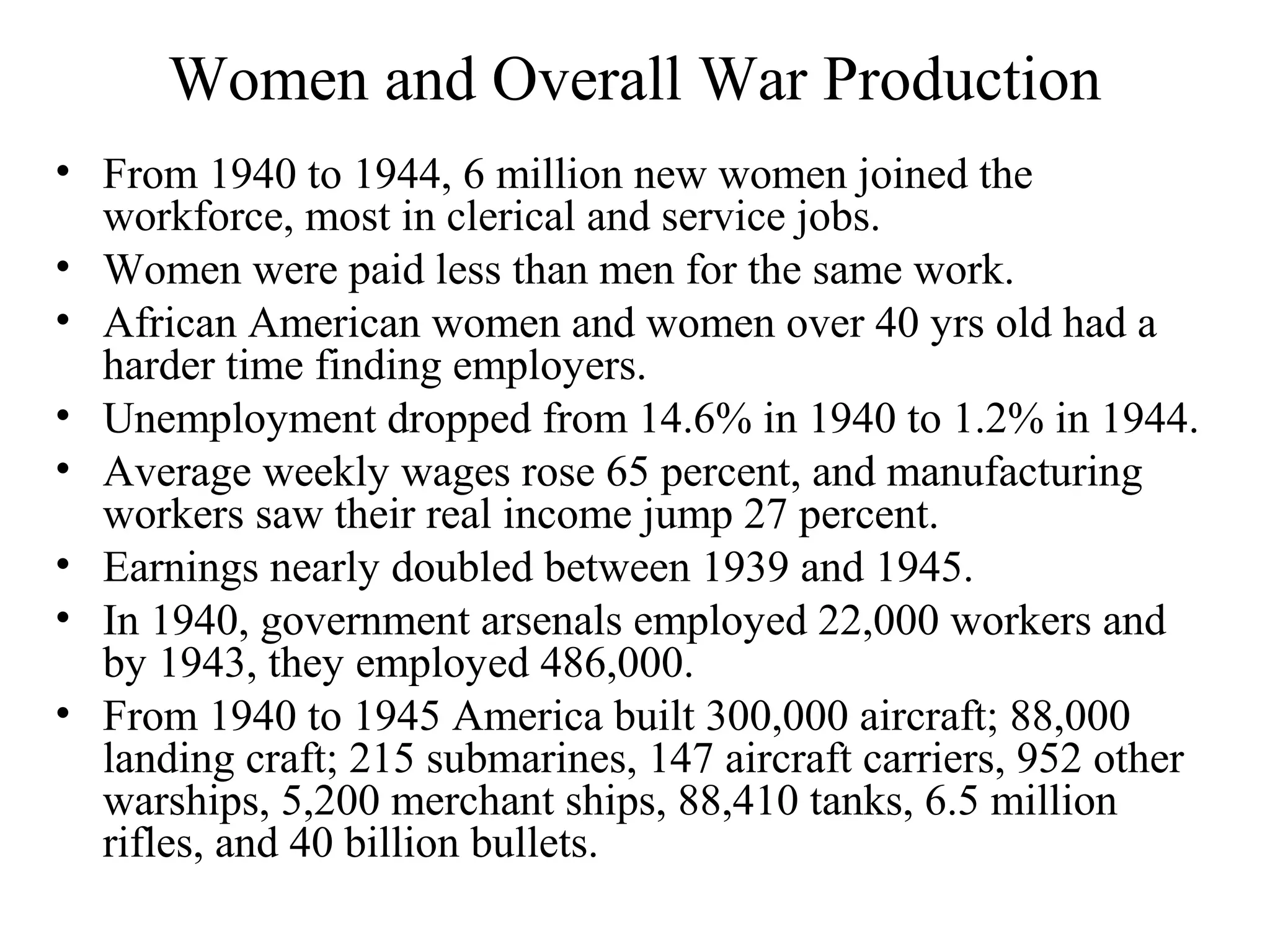 Women and Overall War Production
• From 1940 to 1944, 6 million new women joined the
workforce, most in clerical and service jobs.
• Women were paid less than men for the same work.
• African American women and women over 40 yrs old had a
harder time finding employers.
• Unemployment dropped from 14.6% in 1940 to 1.2% in 1944.
• Average weekly wages rose 65 percent, and manufacturing
workers saw their real income jump 27 percent.
• Earnings nearly doubled between 1939 and 1945.
• In 1940, government arsenals employed 22,000 workers and
by 1943, they employed 486,000.
• From 1940 to 1945 America built 300,000 aircraft; 88,000
landing craft; 215 submarines, 147 aircraft carriers, 952 other
warships, 5,200 merchant ships, 88,410 tanks, 6.5 million
rifles, and 40 billion bullets.
 