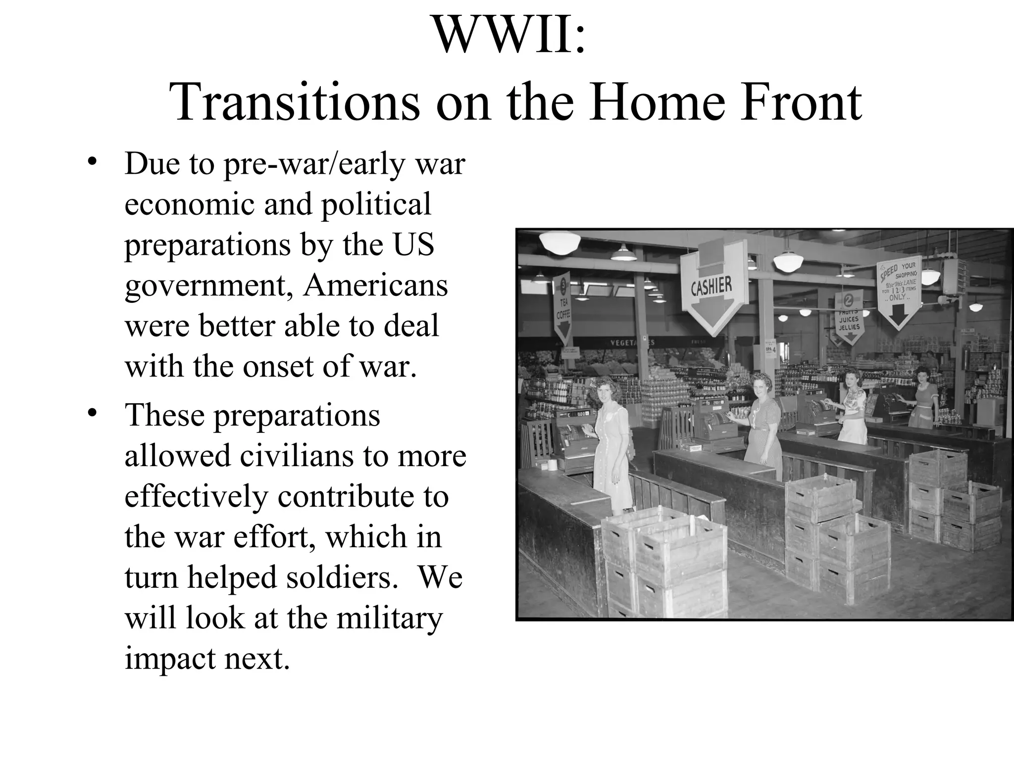 WWII:
Transitions on the Home Front
• Due to pre-war/early war
economic and political
preparations by the US
government, Americans
were better able to deal
with the onset of war.
• These preparations
allowed civilians to more
effectively contribute to
the war effort, which in
turn helped soldiers. We
will look at the military
impact next.
 