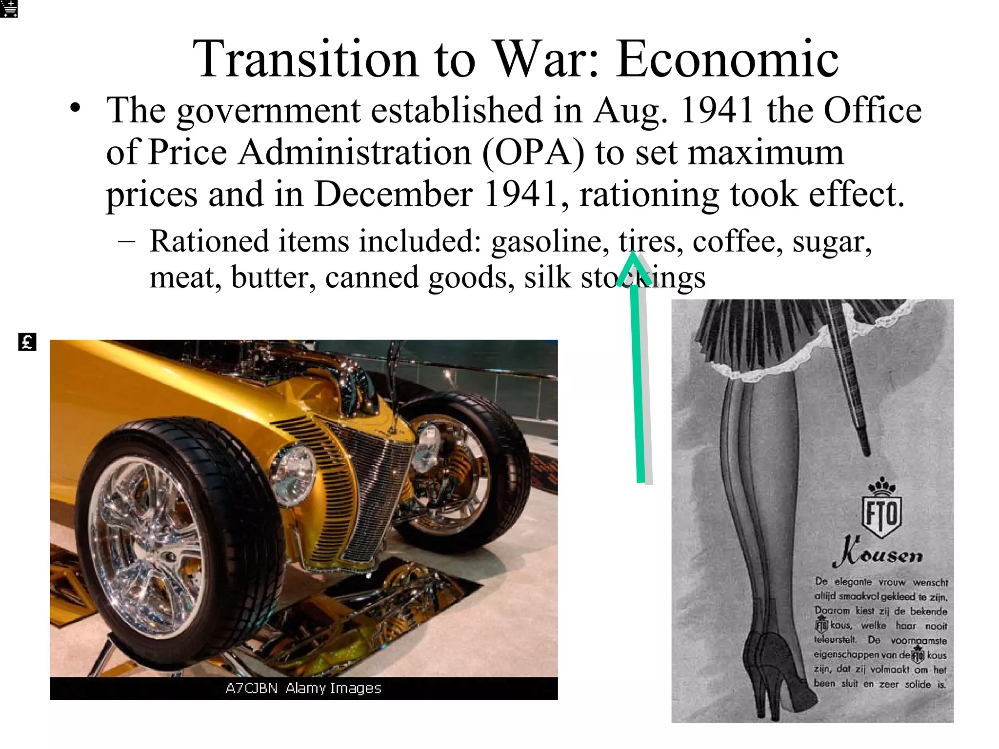 Transition to War: Economic
• The government established in Aug. 1941 the Office
of Price Administration (OPA) to set maximum
prices and in December 1941, rationing took effect.
– Rationed items included: gasoline, tires, coffee, sugar,
meat, butter, canned goods, silk stockings
 