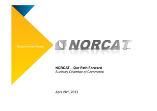 Empowering People
NORCAT – Our Path Forward
Sudbury Chamber of Commerce
April 26th, 2013
 