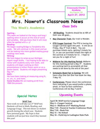 Crossroads Charter
                                                                          Academy
                                                                        Big Rapids, MI
                                                                      April 27, 2012


     Mrs. Nawrot’s Classroom News
                                                                Class Info
    This Week’s Academics
Spelling -                                           AR Reading – Students should be at 40% of
This week we looked at the long e and long I         their new AR goals.
spelling when it occurs at the end of words
                                                    May Character Trait- Our trait is Wonder.
and syllables. Did you know that it will most
often be spelled with a –y?
                                                    PTO Cougar Carnival- The PTO is having the
Reading-
                                                     Cougar Carnival again this year. It will be on
We began reading Bridge to Terabithia this
                                                     Friday, May 4th from 6-8pm. You can
week. We will continue in this novel and we
                                                     purchase tickets early, getting 5 tickets for
will be looking into more guided reading group
                                                     $1, or you can purchase tickets the night of
readings next week.
                                                     the carnival at 4 tickets for $1. I hope to
Writing-
                                                     see you for a night of fun!
We have begun to wrap up our Michigan
report rough drafts. I am hoping to be able to
                                                    Midterm for this Marking Period- Midterm
revise with students early next week, and
                                                     for this marking period is May 4th. Students
students will begin working on their
                                                     are working hard to accomplish all that
presentations in either Power point or on a
                                                     needs to be done by the end of the year!
poster board. Students will begin presenting
May 14th.
                                                    Scholastic Book Fair is Coming- We will
Math-
                                                     have a Buy One Get One free book fair May
We have been looking at measuring using ft,
                                                     7-May 10.
m, cm, in, and more.
Social Studies-We are looking at MI from
                                                    Conferences- Please return the conference
1960-the present.
                                                     form indicating if you would prefer a phone,
                                                     email, or face-to-face conference.
                                                     Conferences will be May 7 and 8.


           Special Notes                                    Upcoming Events

                   MAP Test                      April 30- MAP test for Language Usage
Next week we will take our 2nd MAP test.         May 4 – Cougar Carnival
Students will test in Math, Reading, and         May 4 – Midterm of 4th Marking Period
Language Usage. This test shows us student       May 7-10 – Parent & Teacher Conference Week
growth during the school year. Students          May 7-10 – Book Fair
have personal goals. My hope is that             May 11 – No School
students will see just how much they learned     May 16 – Field trip to Ludington State Park
this year!
 