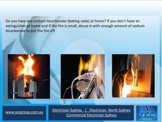 Do you have any sodium bicarbonate (baking soda) at home? If you don’t have an
extinguisher at home and if the fire is small, douse it with enough amount of sodium
bicarbonate to put the fire off.




www.secgroup.com.au         Electrician Sydney | Electrician North Sydney
                                      Commercial Electrician Sydney
 