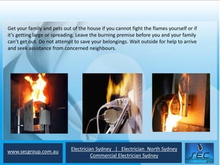 Get your family and pets out of the house if you cannot fight the flames yourself or if
it’s getting large or spreading. Leave the burning premise before you and your family
can’t get out. Do not attempt to save your belongings. Wait outside for help to arrive
and seek assistance from concerned neighbours.




www.secgroup.com.au          Electrician Sydney | Electrician North Sydney
                                       Commercial Electrician Sydney
 