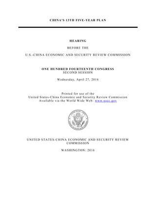 CHINA'S 13TH FIVE-YEAR PLAN
HEARING
BEFORE THE
U.S.-CHINA ECONOMIC AND SECURITY REVIEW COMMISSION
ONE HUNDRED FOURTEENTH CONGRESS
SECOND SESSION
Wednesday, April 27, 2016
Printed for use of the
United States-China Economic and Security Review Commission
Available via the World Wide Web: www.uscc.gov
UNITED STATES-CHINA ECONOMIC AND SECURITY REVIEW
COMMISSION
WASHINGTON: 2016
 