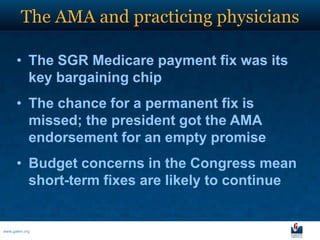 The AMA and practicing physicians

      • The SGR Medicare payment fix was its
        key bargaining chip
      • The chance for a permanent fix is
        missed; the president got the AMA
        endorsement for an empty promise
      • Budget concerns in the Congress mean
        short-term fixes are likely to continue


www.galen.org
 