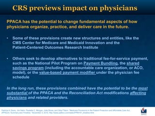 CRS previews impact on physicians
      PPACA has the potential to change fundamental aspects of how
      physicians organize, practice, and deliver care in the future.

      •     Some of these provisions create new structures and entities, like the
            CMS Center for Medicare and Medicaid Innovation and the
            Patient-Centered Outcomes Research Institute

      •     Others seek to develop alternatives to traditional fee-for-service payment,
            such as the National Pilot Program on Payment Bundling, the shared
            savings program (including the accountable care organization, or ACO,
            model), or the value-based payment modifier under the physician fee
            schedule

      In the long run, these provisions combined have the potential to be the most
      substantial of the PPACA and the Reconciliation Act modifications affecting
      physicians and related providers.


Patricia A. Davis, Jim Hahn, Paulette C. Morgan, Julie Stone, and Sibyl Tilson, “Medicare Provisions in the Patient Protection and Affordable Care Act,
(PPACA): Summary and Timeline,” November 3, 2010, http://www.politico.com/static/PPM191_timeline.html.
 