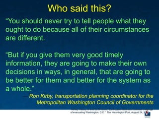 Who said this?
“You should never try to tell people what they
ought to do because all of their circumstances
are different.

“But if you give them very good timely
information, they are going to make their own
decisions in ways, in general, that are going to
be better for them and better for the system as
a whole.”
     ― Ron Kirby, transportation planning coordinator for the
         Metropolitan Washington Council of Governments
                         Ashley Halsey III and Ed O‟Keefe, “Earthquake illustrates colossal challenge
                         of evacuating Washington, D.C.” The Washington Post, August 24, 2011.
 