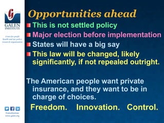 Opportunities ahead
                          This is not settled policy
   A not-for-profit
 health and tax policy
                          Major election before implementation
research organization
                          States will have a big say
                          This law will be changed, likely
                          significantly, if not repealed outright.

                         The American people want private
                          insurance, and they want to be in
                          charge of choices.
   /GalenInstitute
                          Freedom.     Innovation. Control.
   www.galen.org
 