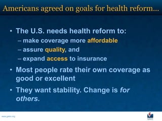 Americans agreed on goals for health reform…

       • The U.S. needs health reform to:
                – make coverage more affordable
                – assure quality, and
                – expand access to insurance
       • Most people rate their own coverage as
         good or excellent
       • They want stability. Change is for
         others.

www.galen.org
 
