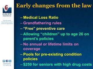 Early changes from the law

                          – Medical Loss Ratio
   A not-for-profit
 health and tax policy
research organization     – Grandfathering rules
                          – “Free” preventive care
                          – Allowing “children” up to age 26 on
                            parent’s policies
                          – No annual or lifetime limits on
                            coverage
                          – Pools for pre-existing condition
                            policies
   /GalenInstitute
   www.galen.org          – $250 for seniors with high drug costs
 