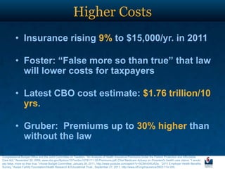 Higher Costs
         • Insurance rising 9% to $15,000/yr. in 2011

         • Foster: “False more so than true” that law
           will lower costs for taxpayers

         • Latest CBO cost estimate: $1.76 trillion/10
           yrs.

         • Gruber: Premiums up to 30% higher than
           without the law
Congressional Budget Office and the Joint Committee on Taxation, “An Analysis of Health Insurance Premiums Under the Patient Protection and Affordable
Care Act,” November 30, 2009, www.cbo.gov/ftpdocs/107xx/doc10781/11-30-Premiums.pdf. Chief Medicare Actuary on President's health care claims: "I would
say false, more so than true,“ House Budget Committee, January 26, 2011, http://www.youtube.com/watch?v=XC9rhGWJA2w. “2011 Employer Health Benefits
Survey,” Kaiser Family Foundation/Health Research & Educational Trust, September 27, 2011, http://www.kff.org/insurance/092311nr.cfm.
 