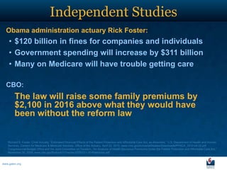 Independent Studies
  Obama administration actuary Rick Foster:
    • $120 billion in fines for companies and individuals
    • Government spending will increase by $311 billion
    • Many on Medicare will have trouble getting care

  CBO:
        The law will raise some family premiums by
        $2,100 in 2016 above what they would have
        been without the reform law


   Richard S. Foster, Chief Actuary, “Estimated Financial Effects of the Patient Protection and Affordable Care Act, as Amended,” U.S. Department of Health and Human
   Services, Centers for Medicare & Medicaid Services, Office of the Actuary, April 22, 2010, www.cms.gov/ActuarialStudies/Downloads/PPACA_2010-04-22.pdf.
   Congressional Budget Office and the Joint Committee on Taxation, “An Analysis of Health Insurance Premiums Under the Patient Protection and Affordable Care Act,”
   November 30, 2009, www.cbo.gov/ftpdocs/107xx/doc10781/11-30-Premiums.pdf.



www.galen.org
 