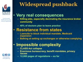 Widespread pushback

                         • Very real consequences
   A not-for-profit
 health and tax policy     – Killing jobs, especially decimating the insurance broker
research organization
                             community
                           – 40% of doctors plan to leave practice

                         • Resistance from states
                           – Lawsuits to block individual mandate, Medicaid
                             expansion
                           – Balking at setting up exchanges or otherwise complying

                         • Impossible complexity
                           – CLASS Act collapse
                           – Enormous bureaucracy, benefit mandates, privacy
                             issues
   /GalenInstitute         – 12,000 pages of regulations -- so far
   www.galen.org
 