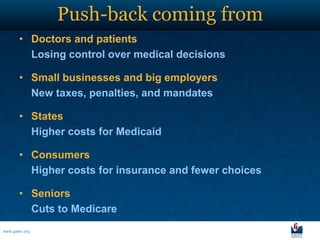 Push-back coming from
       • Doctors and patients
         Losing control over medical decisions

       • Small businesses and big employers
         New taxes, penalties, and mandates

       • States
         Higher costs for Medicaid

       • Consumers
         Higher costs for insurance and fewer choices

       • Seniors
         Cuts to Medicare
www.galen.org
 