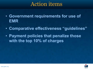 Action items

       • Government requirements for use of
         EMR
       • Comparative effectiveness “guidelines”
       • Payment policies that penalize those
         with the top 10% of charges




www.galen.org
 