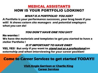 MEDICAL ASSISTANTS
HOW IS YOUR PORTFOLIO LOOKING?
WHAT IS A PORTFOLIO YOU ASK?
A Portfolio is your performance successes, your brag book if you
will! It shows extern site managers and potential employers
what you can do!
YOU DON’T HAVE ONE YOU SAY?
No worries !
We have the materials and templates to get you started to have a
stellar Portfolio !
IS IT IMPORTANT TO HAVE ONE?
YES, YES! But only if you want to stand out as a professional on
externship and when interviewing for your career position!
Come to Career Services to get started TODAY!!
Visit Angie Garrison or Charlie King
Career Services
 
