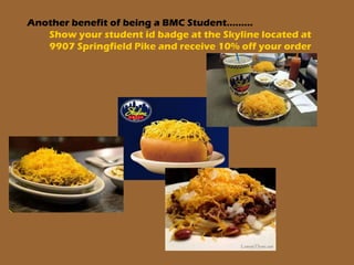 Another benefit of being a BMC Student………
Show your student id badge at the Skyline located at
9907 Springfield Pike and receive 10% off your order
 