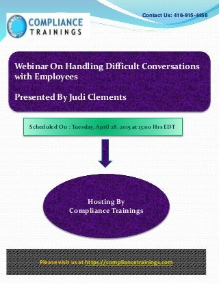 Webinar On Handling Difficult Conversations
with Employees
Presented By Judi Clements
Contact Us: 416-915-4458
Hosting By
Compliance Trainings
Please visit us at https://compliancetrainings.com
Scheduled On : Tuesday, April 28, 2015 at 13:00 Hrs EDT
 