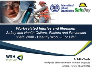 Work-related Injuries and Illnesses
Safety and Health Culture, Factors and Prevention
“Safe Work - Healthy Work – For Life”
Dr Jukka Takala
Workplace Safety and Health Institute, Singapore
Ankara , Turkey, 28 April 2015
 