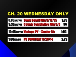 CH. 20 WEDNESDAY ONLYCH. 20 WEDNESDAY ONLY
8:008:00AM/PMAM/PM Town Board Mtg 3/18/15Town Board Mtg 3/18/15 1:251:25
9:309:30AM/PMAM/PM County Legislative Mtg 3/3County Legislative Mtg 3/3 :36:36
10:4510:45AM/PMAM/PM Vintage PV – Senior CtrVintage PV – Senior Ctr 1:031:03
1:001:00AM/PMAM/PM PV TOWN DAY 9/20/14PV TOWN DAY 9/20/14 2:292:29
 